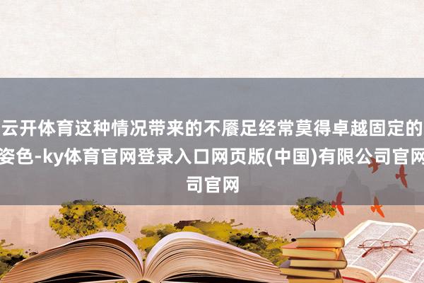 云开体育这种情况带来的不餍足经常莫得卓越固定的姿色-ky体育官网登录入口网页版(中国)有限公司官网