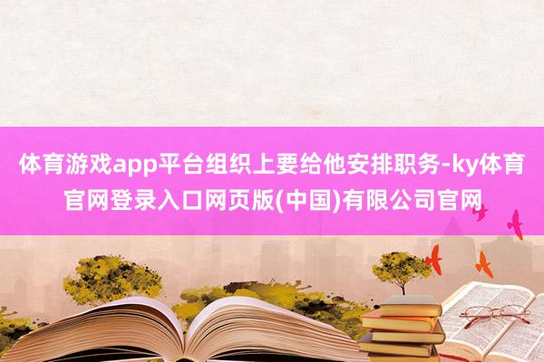 体育游戏app平台组织上要给他安排职务-ky体育官网登录入口网页版(中国)有限公司官网