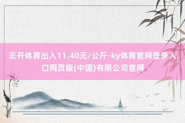 云开体育出入11.40元/公斤-ky体育官网登录入口网页版(中国)有限公司官网