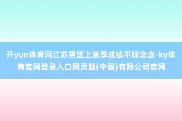 开yun体育网江苏男篮上赛季成绩不睬念念-ky体育官网登录入口网页版(中国)有限公司官网