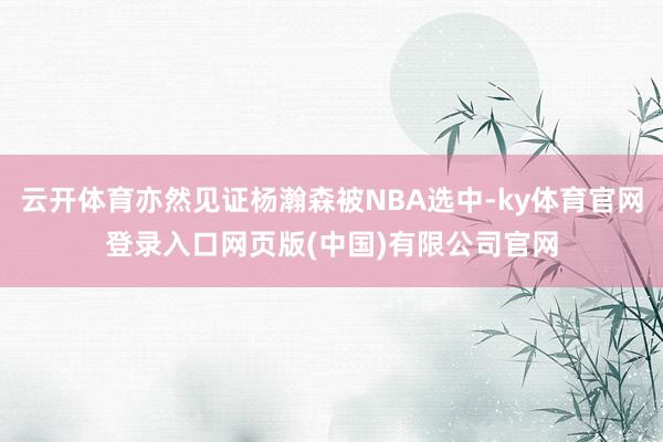 云开体育亦然见证杨瀚森被NBA选中-ky体育官网登录入口网页版(中国)有限公司官网