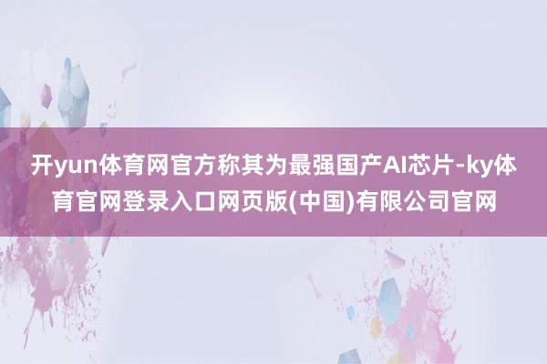 开yun体育网官方称其为最强国产AI芯片-ky体育官网登录入口网页版(中国)有限公司官网