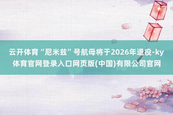 云开体育“尼米兹”号航母将于2026年退役-ky体育官网登录入口网页版(中国)有限公司官网
