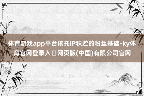 体育游戏app平台依托IP积贮的粉丝基础-ky体育官网登录入口网页版(中国)有限公司官网