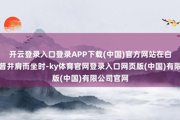 开云登录入口登录APP下载(中国)官方网站在白宫与特朗普并肩而坐时-ky体育官网登录入口网页版(中国)有限公司官网