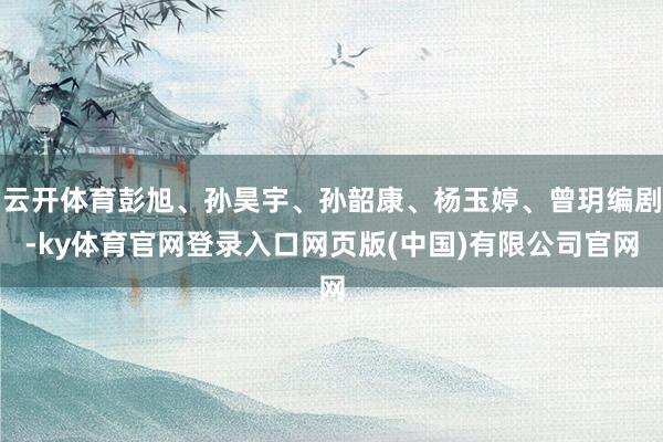云开体育彭旭、孙昊宇、孙韶康、杨玉婷、曾玥编剧-ky体育官网登录入口网页版(中国)有限公司官网