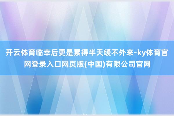 开云体育临幸后更是累得半天缓不外来-ky体育官网登录入口网页版(中国)有限公司官网