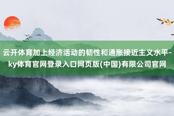 云开体育加上经济活动的韧性和通胀接近主义水平-ky体育官网登录入口网页版(中国)有限公司官网