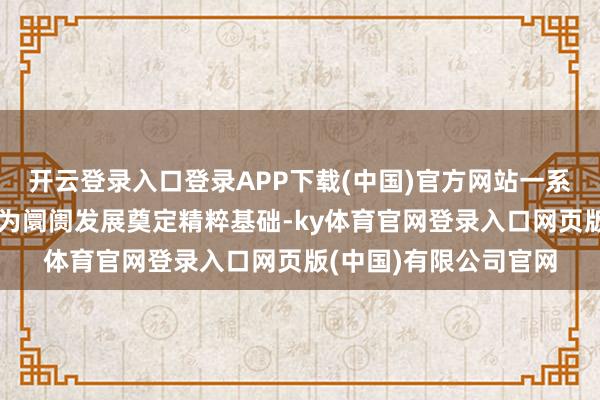 开云登录入口登录APP下载(中国)官方网站一系各国度级计谋的落地为阛阓发展奠定精粹基础-ky体育官网登录入口网页版(中国)有限公司官网