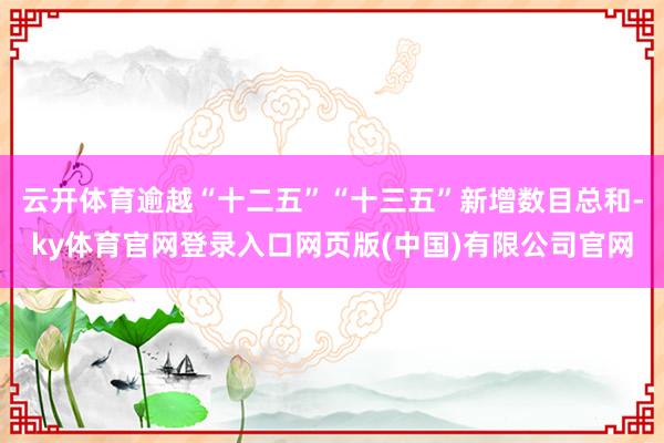 云开体育逾越“十二五”“十三五”新增数目总和-ky体育官网登录入口网页版(中国)有限公司官网