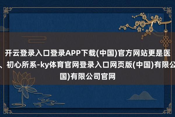 开云登录入口登录APP下载(中国)官方网站更是医者所向、初心所系-ky体育官网登录入口网页版(中国)有限公司官网