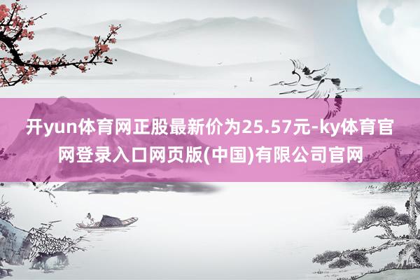 开yun体育网正股最新价为25.57元-ky体育官网登录入口网页版(中国)有限公司官网