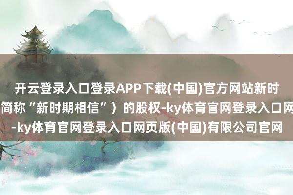 开云登录入口登录APP下载(中国)官方网站新时期相信股份有限公司（简称“新时期相信”）的股权-ky体育官网登录入口网页版(中国)有限公司官网
