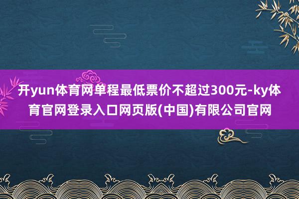 开yun体育网单程最低票价不超过300元-ky体育官网登录入口网页版(中国)有限公司官网