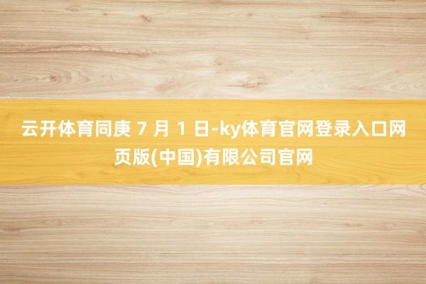 云开体育同庚 7 月 1 日-ky体育官网登录入口网页版(中国)有限公司官网
