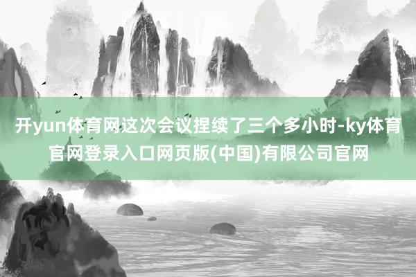 开yun体育网这次会议捏续了三个多小时-ky体育官网登录入口网页版(中国)有限公司官网