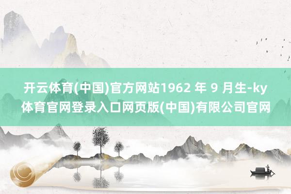 开云体育(中国)官方网站1962 年 9 月生-ky体育官网登录入口网页版(中国)有限公司官网