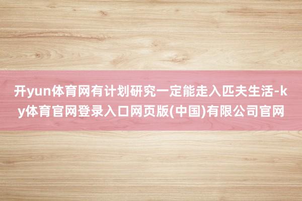 开yun体育网有计划研究一定能走入匹夫生活-ky体育官网登录入口网页版(中国)有限公司官网