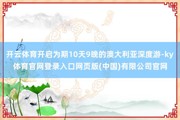 开云体育开启为期10天9晚的澳大利亚深度游-ky体育官网登录入口网页版(中国)有限公司官网