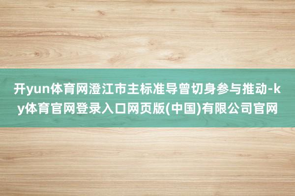 开yun体育网澄江市主标准导曾切身参与推动-ky体育官网登录入口网页版(中国)有限公司官网
