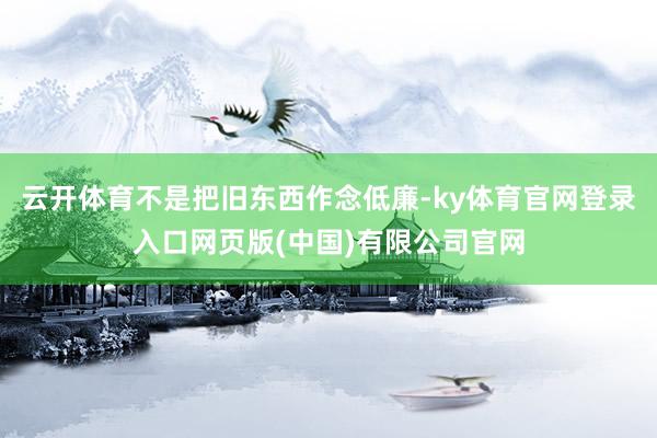 云开体育不是把旧东西作念低廉-ky体育官网登录入口网页版(中国)有限公司官网