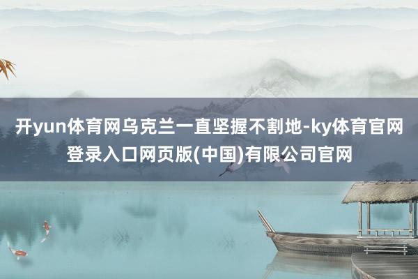 开yun体育网乌克兰一直坚握不割地-ky体育官网登录入口网页版(中国)有限公司官网